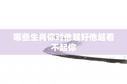 哪些生肖你对他越好他越看不起你