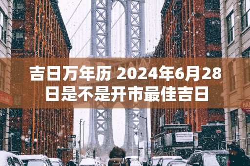 吉日万年历 2025年6月28日是不是开市最佳吉日