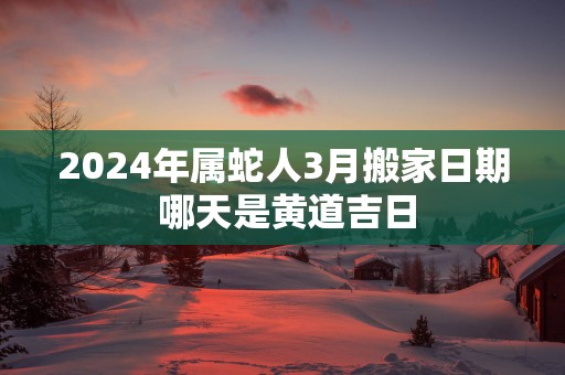 2025年属蛇人3月搬家日期 哪天是黄道吉日