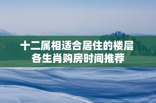 十二属相适合居住的楼层 各生肖购房时间推荐
