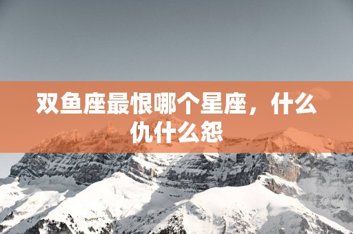 双鱼座最恨哪个星座，什么仇什么怨