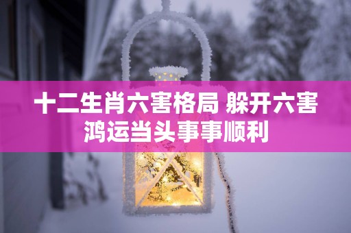 十二生肖六害格局 躲开六害鸿运当头事事顺利