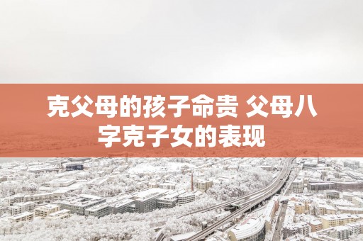 克父母的孩子命贵 父母八字克子女的表现