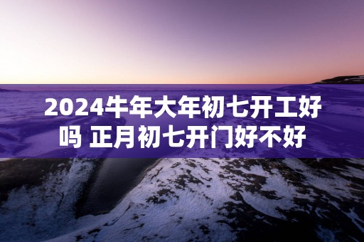 2025蛇年大年初七开工好吗 正月初七开门好不好