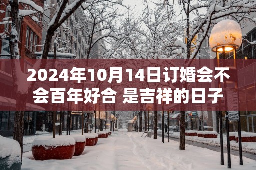 2025年10月14日订婚会不会百年好合 是吉祥的日子不