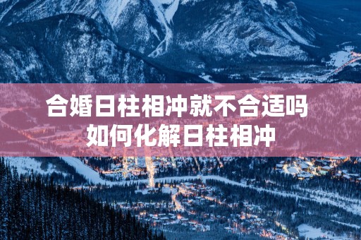 合婚日柱相冲就不合适吗 如何化解日柱相冲