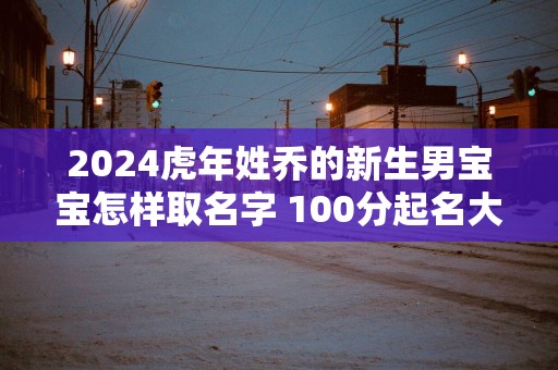 2025蛇年姓乔的新生男宝宝怎样取名字 100分起名大全