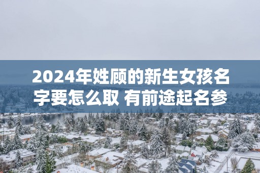 2025年姓顾的新生女孩名字要怎么取 有前途起名参考
