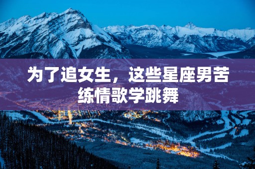 为了追女生，这些星座男苦练情歌学跳舞