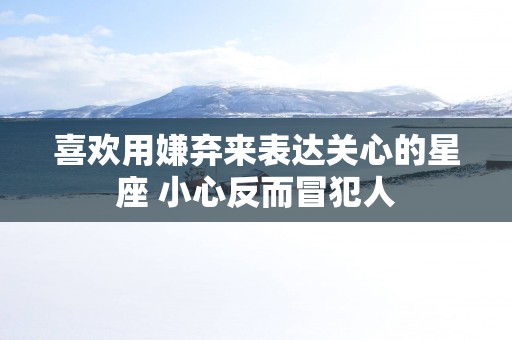 喜欢用嫌弃来表达关心的星座 小心反而冒犯人