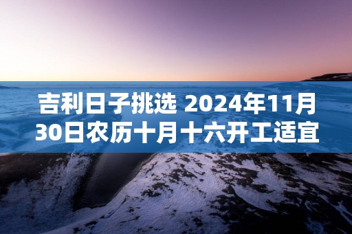 吉利日子挑选 2025年11月30日农历十月十六开工适宜吗
