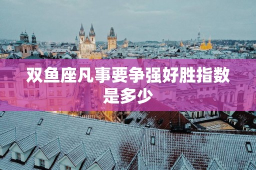 双鱼座凡事要争强好胜指数是多少