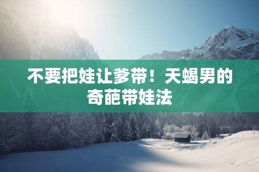 不要把娃让爹带！天蝎男的奇葩带娃法
