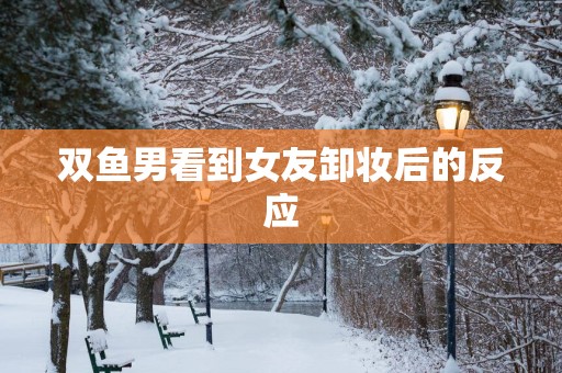 双鱼男看到女友卸妆后的反应