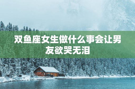 双鱼座女生做什么事会让男友欲哭无泪