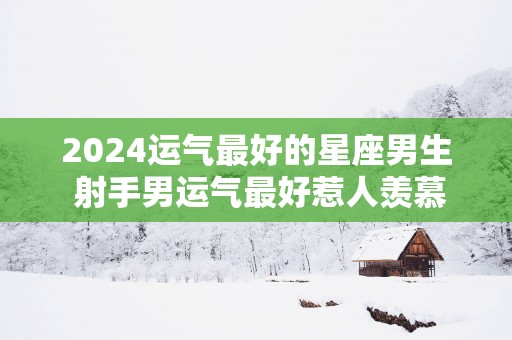 2025运气最好的星座男生 射手男运气最好惹人羡慕