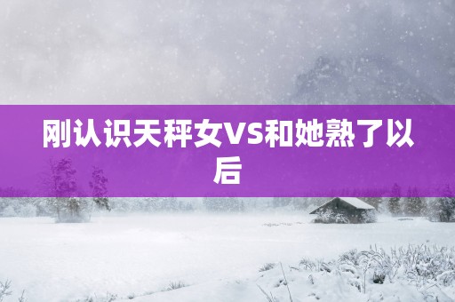 刚认识天秤女VS和她熟了以后