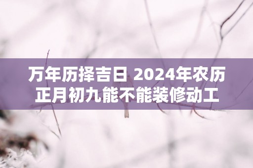 万年历择吉日 2025年农历正月初九能不能装修动工