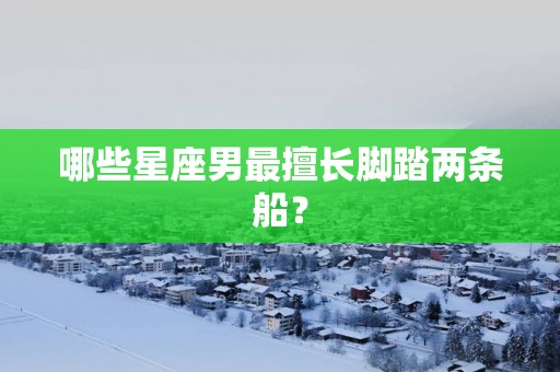哪些星座男最擅长脚踏两条船？
