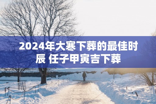 2025年大寒下葬的最佳时辰 任子甲寅吉下葬