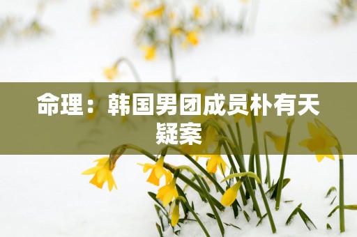 命理：韩国男团成员朴有天疑案