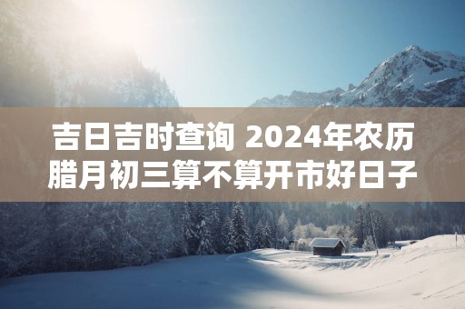 吉日吉时查询 2024年农历腊月初三算不算开市好日子