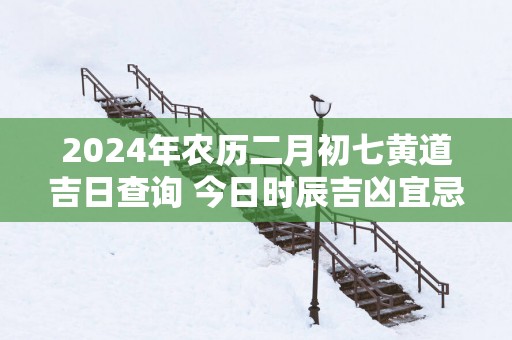 2025年农历二月初七黄道吉日查询 今日时辰吉凶宜忌