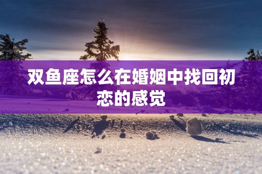 双鱼座怎么在婚姻中找回初恋的感觉