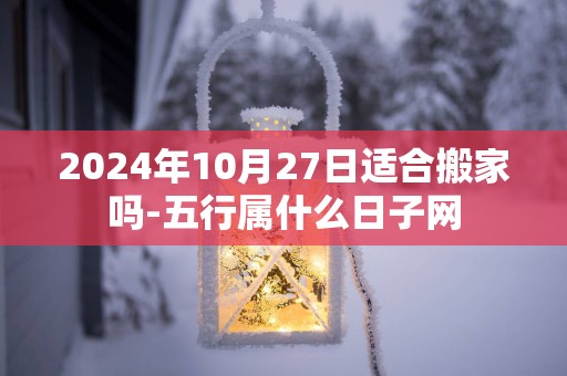 2025年10月27日适合搬家吗-五行属什么日子网