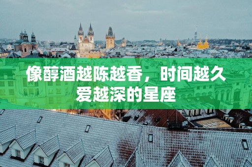 像醇酒越陈越香，时间越久爱越深的星座
