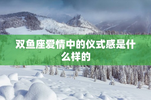 双鱼座爱情中的仪式感是什么样的 双鱼座爱情中的仪式感是什么样的