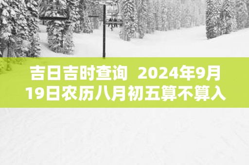 吉日吉时查询  2025年9月19日农历八月初五算不算入宅好日子