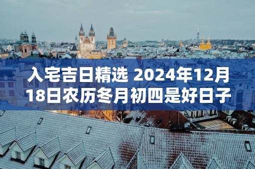 入宅吉日精选 2025年12月18日农历冬月初四是好日子吗