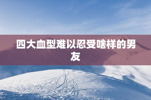 四大血型难以忍受啥样的男友