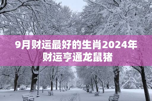 9月财运最好的生肖2025年 财运亨通龙鼠猪