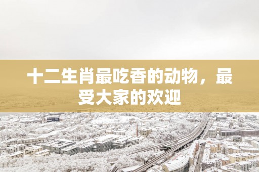 十二生肖最吃香的动物，最受大家的欢迎