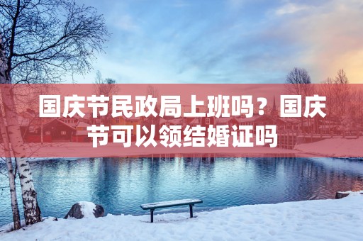 国庆节民政局上班吗？国庆节可以领结婚证吗