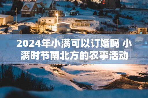 2025年小满可以订婚吗 小满时节南北方的农事活动