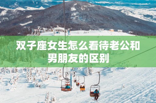 双子座女生怎么看待老公和男朋友的区别