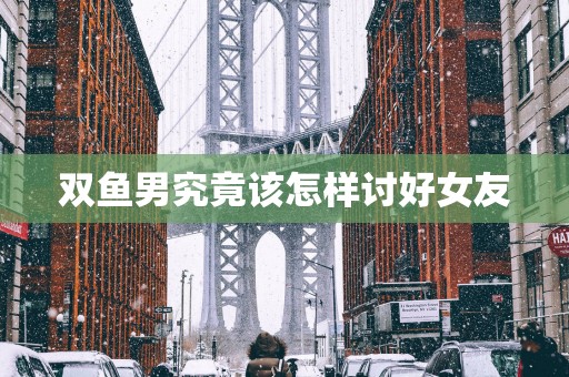 双鱼男究竟该怎样讨好女友 双鱼男究竟该怎样讨好女友