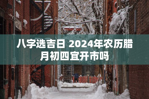 八字选吉日 2025年农历腊月初四宜开市吗
