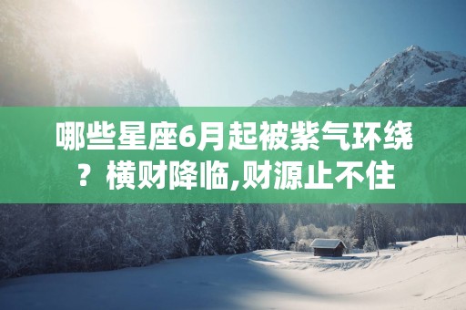 哪些星座6月起被紫气环绕？横财降临,财源止不住