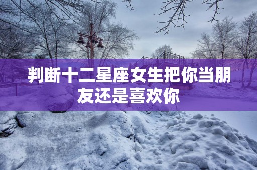 判断十二星座女生把你当朋友还是喜欢你
