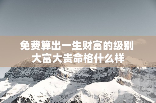 免费算出一生财富的级别 大富大贵命格什么样