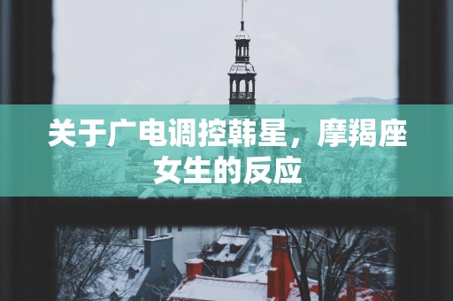 关于广电调控韩星，摩羯座女生的反应