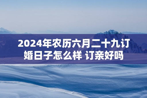 2025年农历六月二十九订婚日子怎么样 订亲好吗