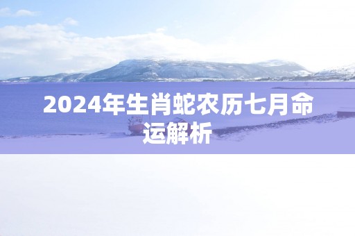 2025年生肖蛇农历七月命运解析