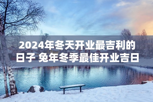 2025年冬天开业最吉利的日子 蛇年冬季最佳开业吉日查询