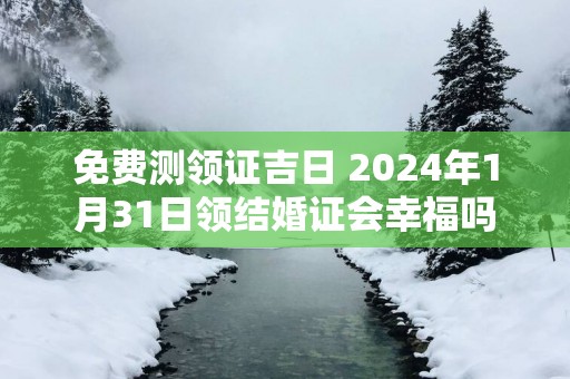免费测领证吉日 2025年1月31日领结婚证会幸福吗