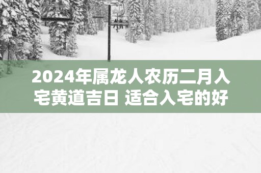 2025年属龙人农历二月入宅黄道吉日 适合入宅的好日子查询